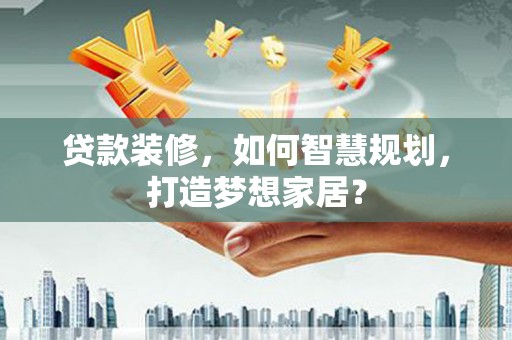 阳曲贷款装修，如何智慧规划，打造梦想家居？