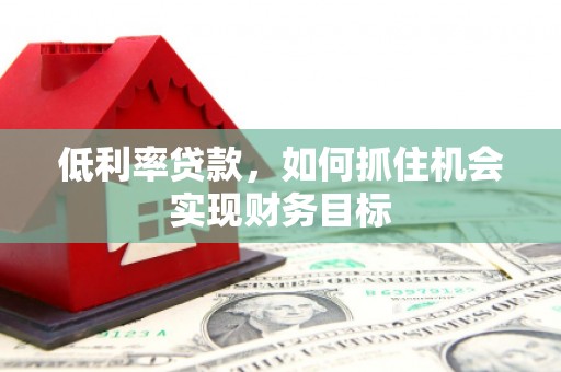 阳曲低利率贷款，如何抓住机会实现财务目标
