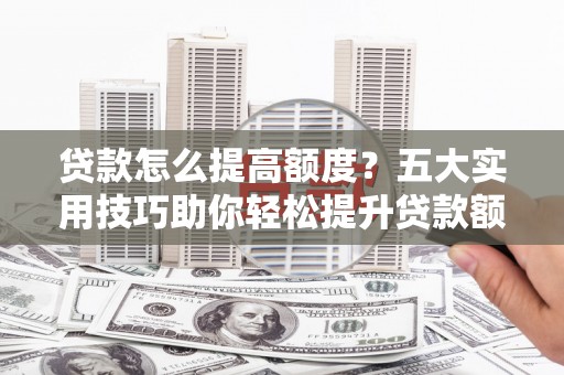 阳曲贷款怎么提高额度？五大实用技巧助你轻松提升贷款额度