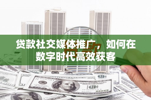 阳曲贷款社交媒体推广，如何在数字时代高效获客
