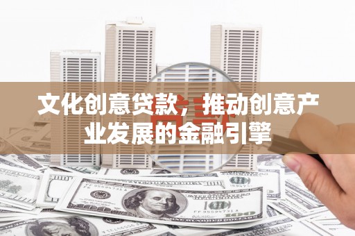 阳曲文化创意贷款，推动创意产业发展的金融引擎