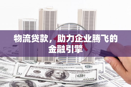 阳曲物流贷款，助力企业腾飞的金融引擎