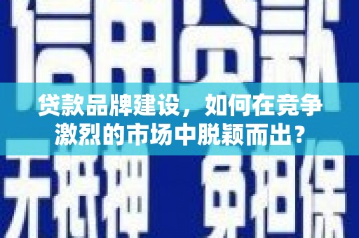 阳曲贷款品牌建设，如何在竞争激烈的市场中脱颖而出？