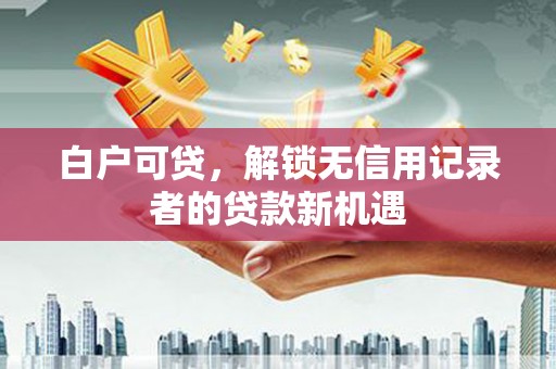 阳曲白户可贷，解锁无信用记录者的贷款新机遇