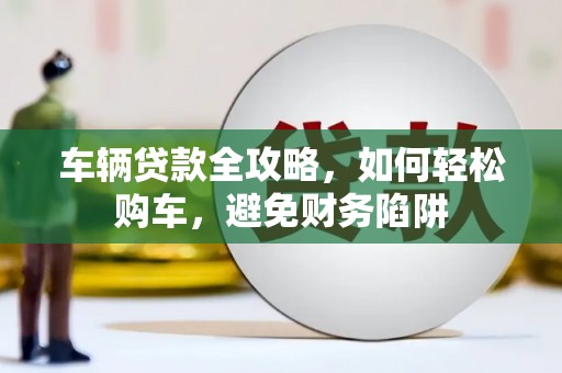 阳曲车辆贷款全攻略，如何轻松购车，避免财务陷阱