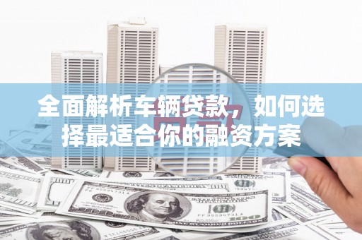 阳曲全面解析车辆贷款，如何选择最适合你的融资方案