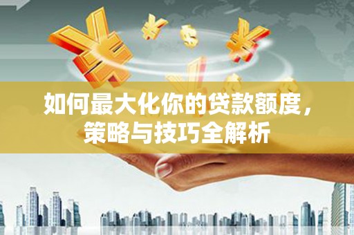 阳曲如何最大化你的贷款额度，策略与技巧全解析