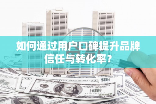 阳曲如何通过用户口碑提升品牌信任与转化率？