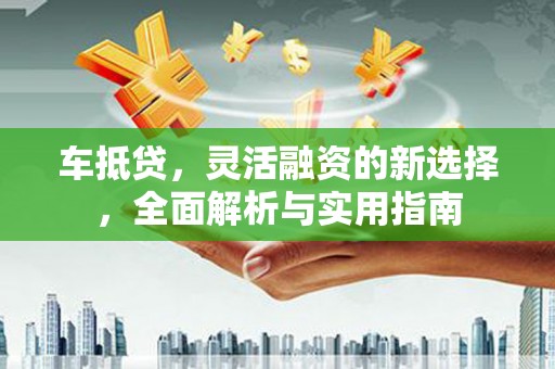 阳曲车抵贷，灵活融资的新选择，全面解析与实用指南