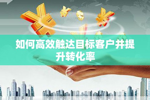 阳曲如何高效触达目标客户并提升转化率