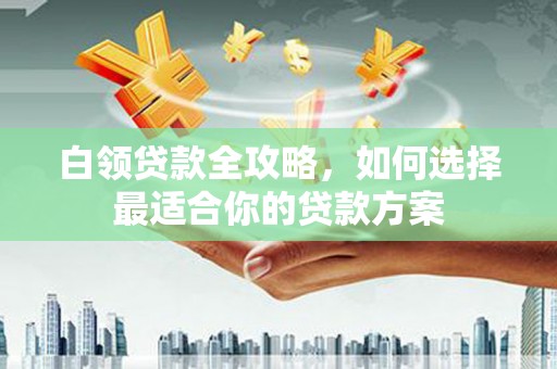 阳曲白领贷款全攻略，如何选择最适合你的贷款方案