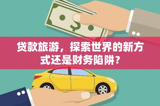 阳曲贷款旅游，探索世界的新方式还是财务陷阱？